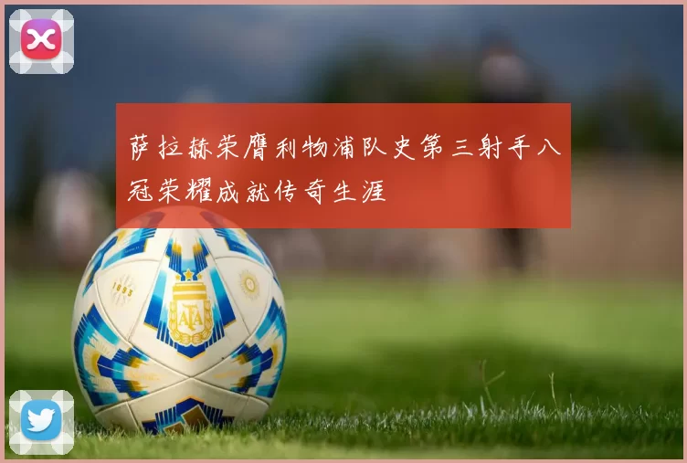 萨拉赫荣膺利物浦队史第三射手八冠荣耀成就传奇生涯