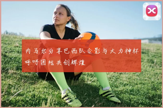 内马尔分享巴西队合影与大力神杯呼吁团结共创辉煌