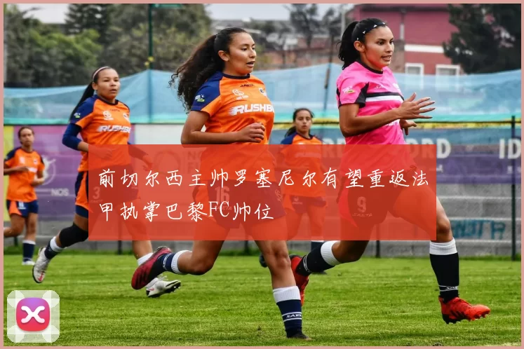 前切尔西主帅罗塞尼尔有望重返法甲执掌巴黎FC帅位