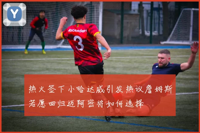 热火签下小哈达威引发热议詹姆斯若愿回归迈阿密将如何选择