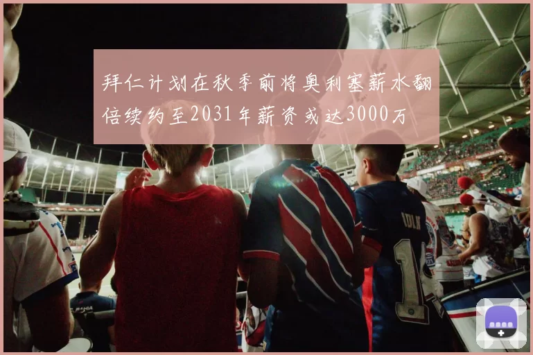 拜仁计划在秋季前将奥利塞薪水翻倍续约至2031年薪资或达3000万