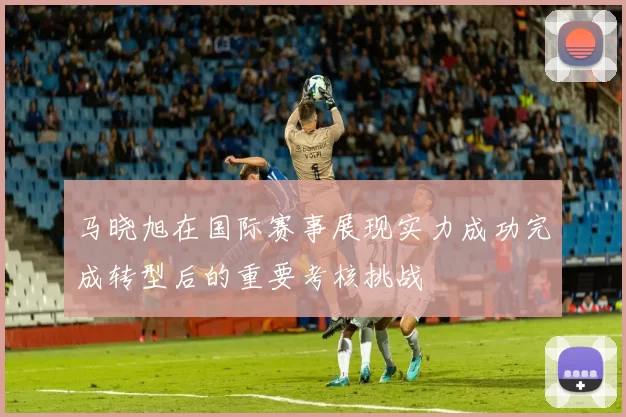 马晓旭在国际赛事展现实力成功完成转型后的重要考核挑战