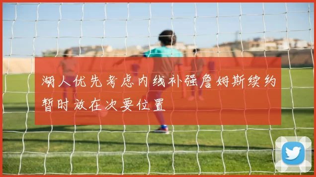 湖人优先考虑内线补强詹姆斯续约暂时放在次要位置