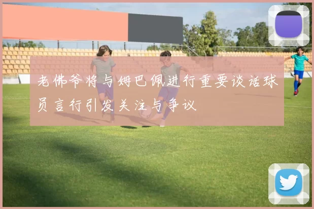 老佛爷将与姆巴佩进行重要谈话球员言行引发关注与争议