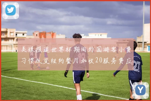 美媒报道世界杯期间外国游客小费习惯改变纽约餐厅加收20服务费应对
