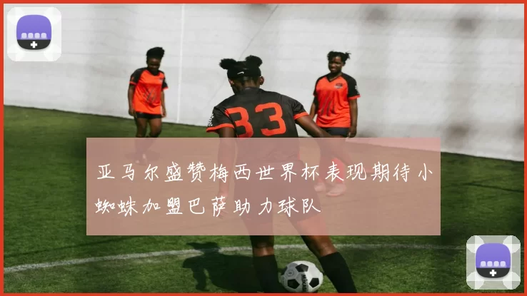 亚马尔盛赞梅西世界杯表现期待小蜘蛛加盟巴萨助力球队