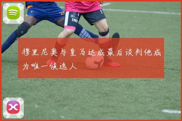 穆里尼奥与皇马达成最后谈判他成为唯一候选人