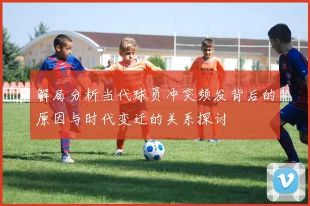 解局分析当代球员冲突频发背后的原因与时代变迁的关系探讨