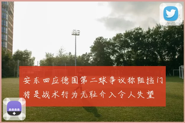 安东回应德国第二球争议称阻挡门将是战术行为无耻介入令人失望