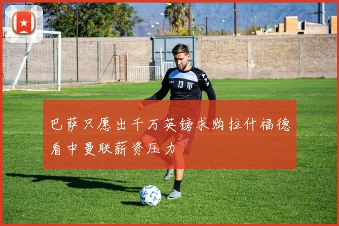 巴萨只愿出千万英镑求购拉什福德看中曼联薪资压力