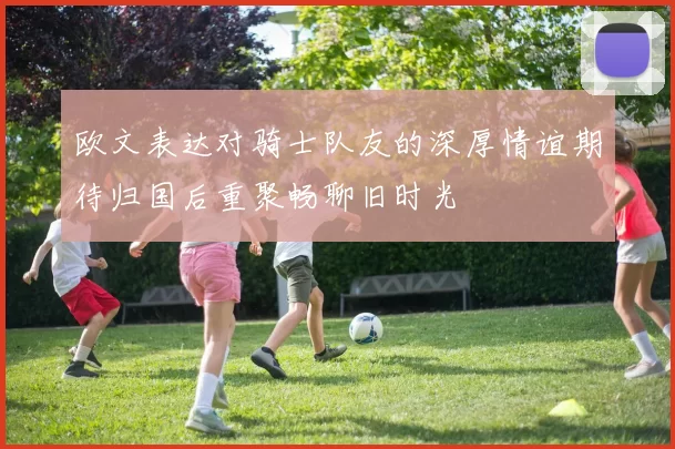 欧文表达对骑士队友的深厚情谊期待归国后重聚畅聊旧时光
