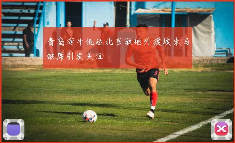 青岛海牛抵达北京驻地外援埃朱马缺席引发关注