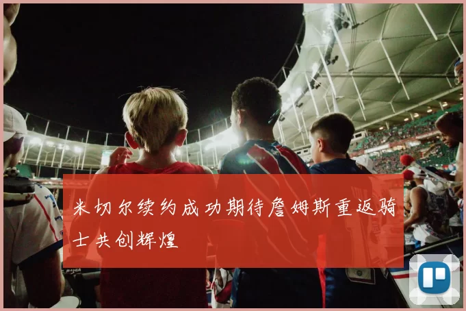 米切尔续约成功期待詹姆斯重返骑士共创辉煌