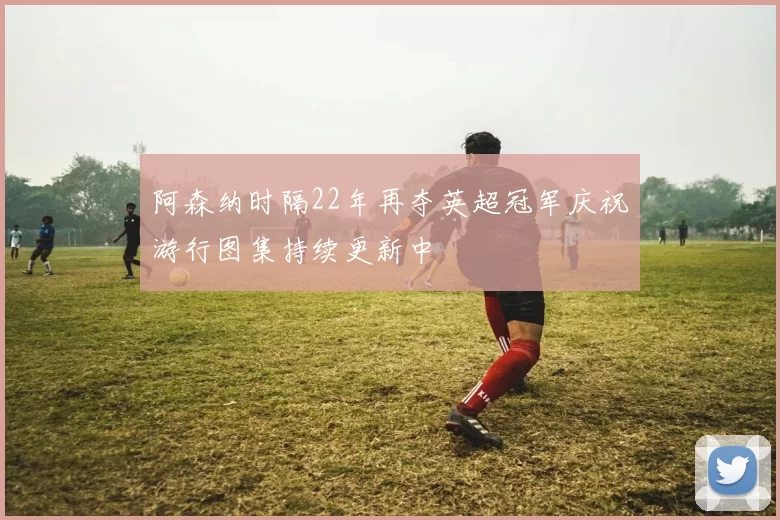 阿森纳时隔22年再夺英超冠军庆祝游行图集持续更新中
